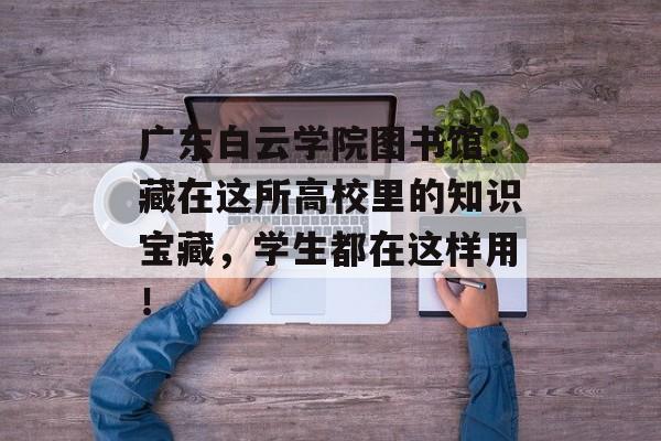 广东白云学院图书馆：藏在这所高校里的知识宝藏，学生都在这样用！-第1张图片-
