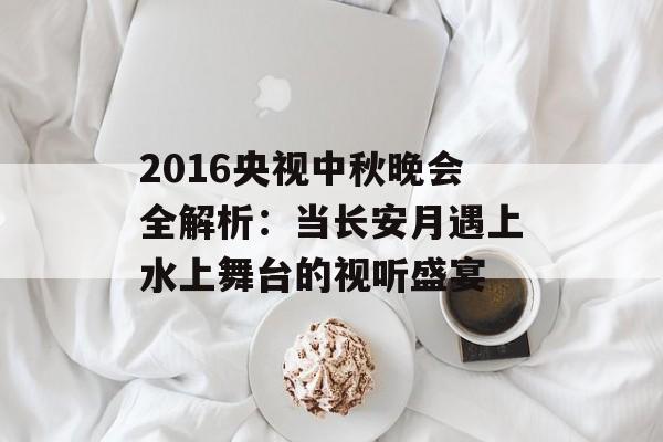 2016央视中秋晚会全解析：当长安月遇上水上舞台的视听盛宴-第1张图片-
