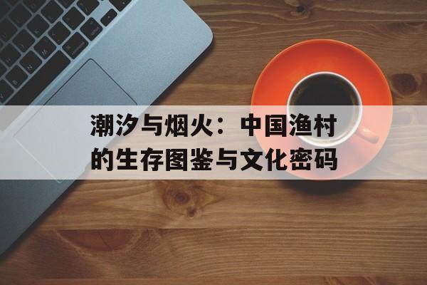 潮汐与烟火：中国渔村的生存图鉴与文化密码-第1张图片-