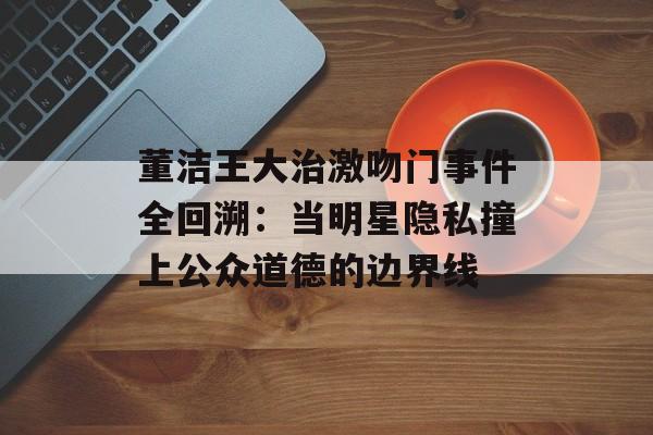 董洁王大治激吻门事件全回溯:当明星隐私撞上公众道德的边界线-第1张图片- 董洁王大治激吻门事件全回溯:当明星隐私撞上公众道德的边界线-第1张图片-