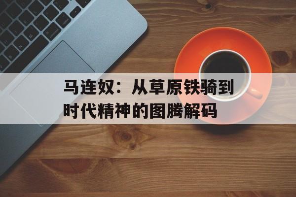 马连奴：从草原铁骑到时代精神的图腾解码-第1张图片-