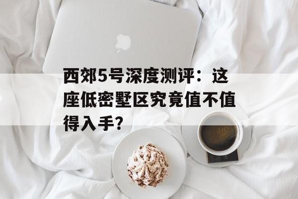 西郊5号深度测评：这座低密墅区究竟值不值得入手？-第1张图片-