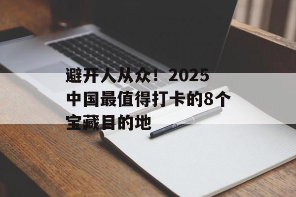 避开人从众！2025中国最值得打卡的8个宝藏目的地-第1张图片-