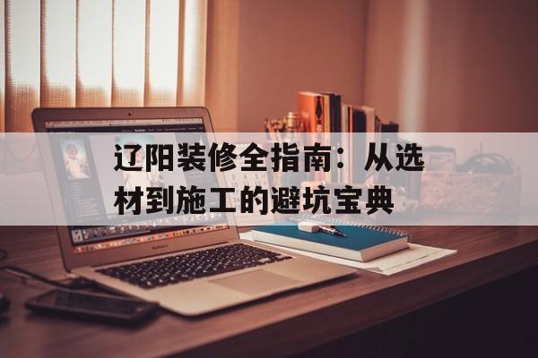 辽阳装修全指南：从选材到施工的避坑宝典-第1张图片-