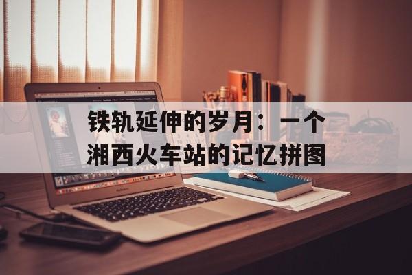 铁轨延伸的岁月：一个湘西火车站的记忆拼图-第1张图片-