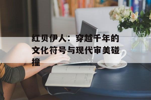红贝伊人：穿越千年的文化符号与现代审美碰撞-第1张图片-