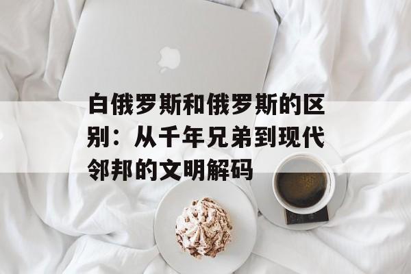 白俄罗斯和俄罗斯的区别:从千年兄弟到现代邻邦的文明解码-第1张图片- 白俄罗斯和俄罗斯的区别:从千年兄弟到现代邻邦的文明解码-第1张图片-