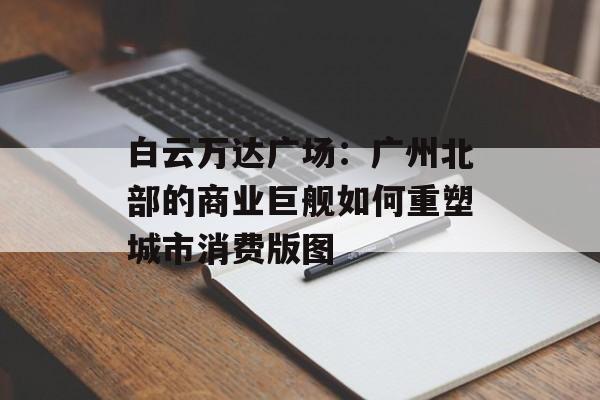 白云万达广场:广州北部的商业巨舰如何重塑城市消费版图-第1张图片- 白云万达广场:广州北部的商业巨舰如何重塑城市消费版图-第1张图片-