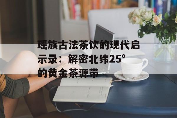 瑶族古法茶饮的现代启示录：解密北纬25°的黄金茶源带-第1张图片-