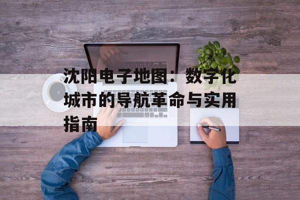 沈阳电子地图:数字化城市的导航革命与实用指南-第1张图片- 沈阳电子地图:数字化城市的导航革命与实用指南-第1张图片-
