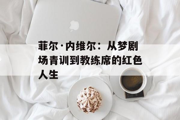 菲尔·内维尔：从梦剧场青训到教练席的红色人生-第1张图片-