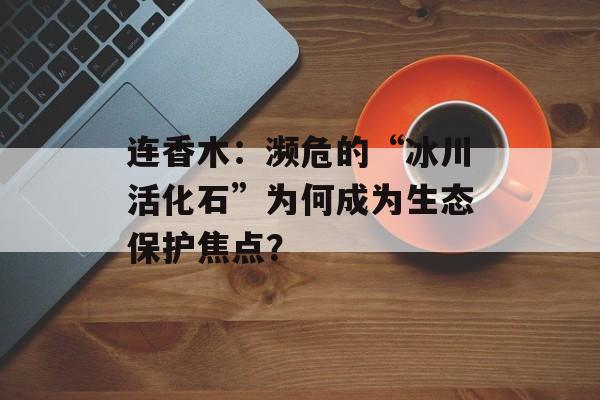 连香木:濒危的“冰川活化石”为何成为生态保护焦点?-第1张图片- 连香木:濒危的“冰川活化石”为何成为生态保护焦点?-第1张图片-