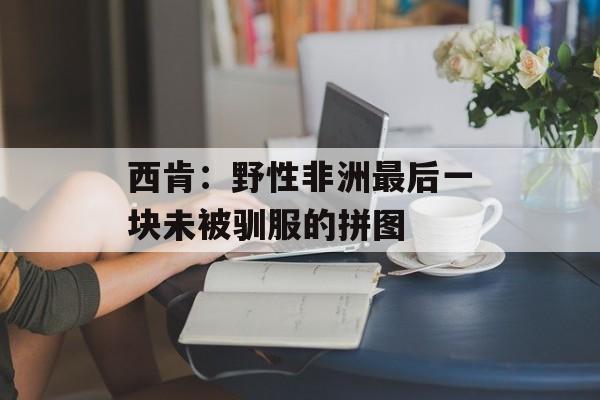 西肯：野性非洲最后一块未被驯服的拼图-第1张图片-