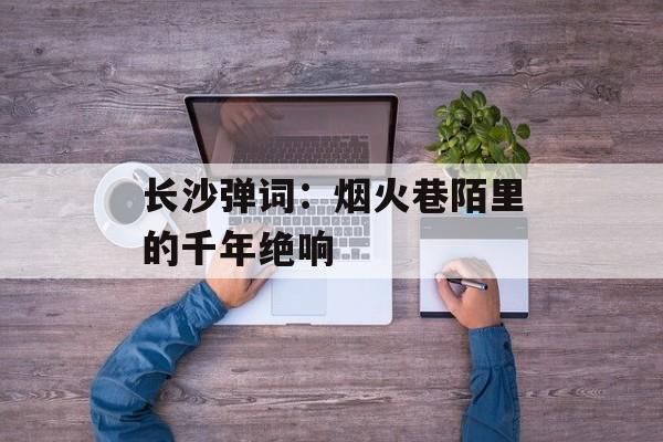 长沙弹词：烟火巷陌里的千年绝响-第1张图片-