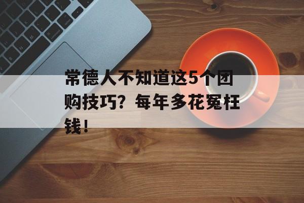 常德人不知道这5个团购技巧？每年多花冤枉钱！-第1张图片-
