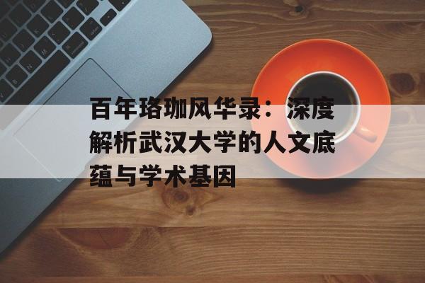 百年珞珈风华录:深度解析武汉大学的人文底蕴与学术基因-第1张图片- 百年珞珈风华录:深度解析武汉大学的人文底蕴与学术基因-第1张图片-