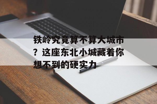 铁岭究竟算不算大城市？这座东北小城藏着你想不到的硬实力-第1张图片-