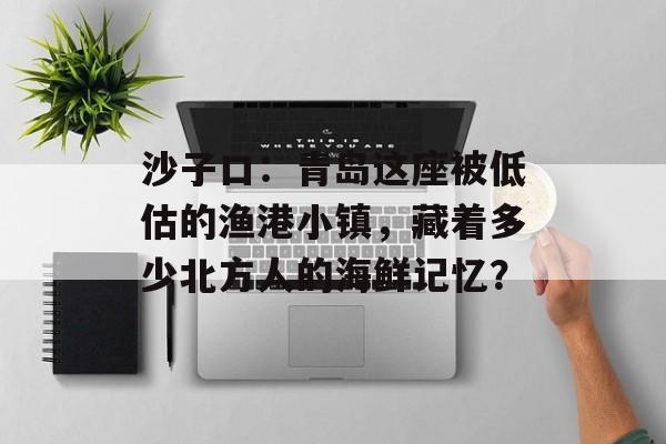 沙子口：青岛这座被低估的渔港小镇，藏着多少北方人的海鲜记忆？-第1张图片-