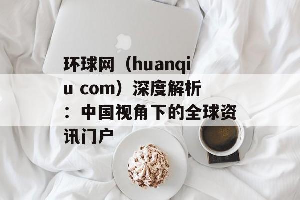 环球网(huanqiu com)深度解析:中国视角下的全球资讯门户-第1张图片- 环球网(huanqiu com)深度解析:中国视角下的全球资讯门户-第1张图片-