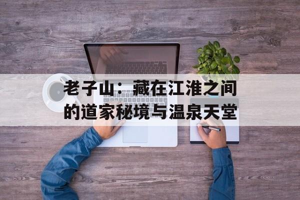 老子山：藏在江淮之间的道家秘境与温泉天堂-第1张图片-