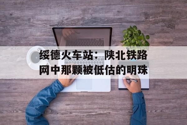 绥德火车站:陕北铁路网中那颗被低估的明珠-第1张图片- 绥德火车站:陕北铁路网中那颗被低估的明珠-第1张图片-
