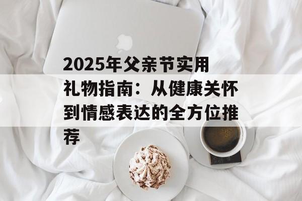 2025年父亲节实用礼物指南：从健康关怀到情感表达的全方位推荐-第1张图片-