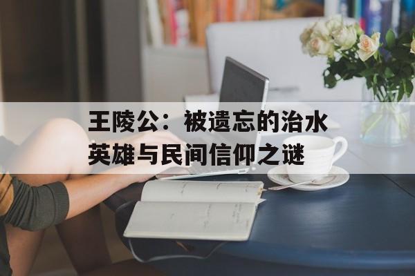 王陵公：被遗忘的治水英雄与民间信仰之谜-第1张图片-