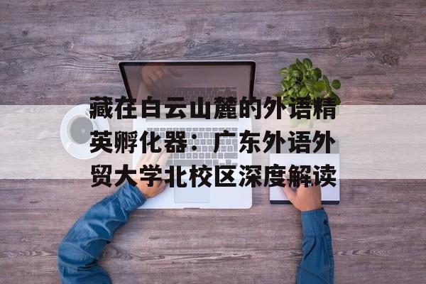 藏在白云山麓的外语精英孵化器：广东外语外贸大学北校区深度解读-第1张图片-