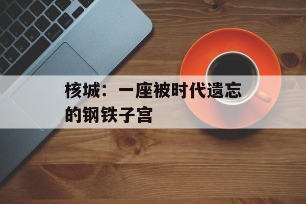 核城：一座被时代遗忘的钢铁子宫-第1张图片-