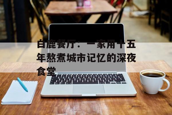 白鹿餐厅：一家用十五年熬煮城市记忆的深夜食堂-第1张图片-