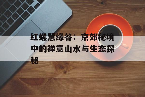红螺慧缘谷：京郊秘境中的禅意山水与生态探秘-第1张图片-