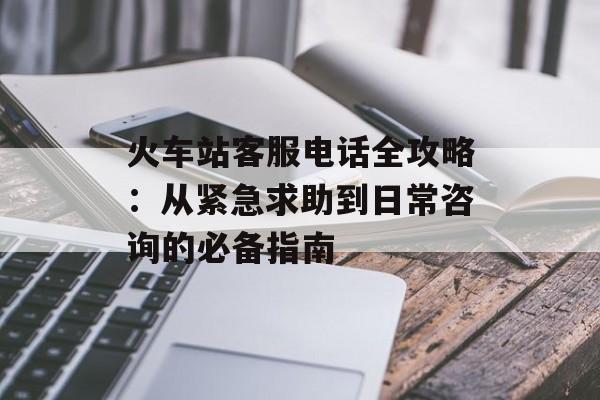 火车站客服电话全攻略：从紧急求助到日常咨询的必备指南-第1张图片-