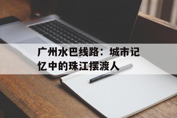 广州水巴线路：城市记忆中的珠江摆渡人-第1张图片-