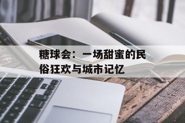 糖球会：一场甜蜜的民俗狂欢与城市记忆-第1张图片-