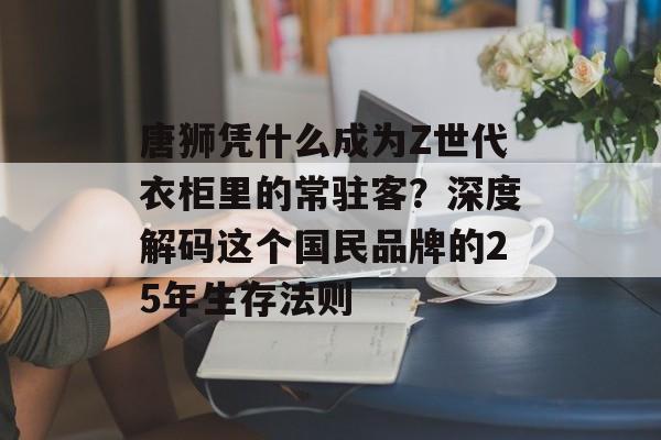 唐狮凭什么成为Z世代衣柜里的常驻客?深度解码这个国民品牌的25年生存法则-第1张图片- 唐狮凭什么成为Z世代衣柜里的常驻客?深度解码这个国民品牌的25年生存法则-第1张图片-