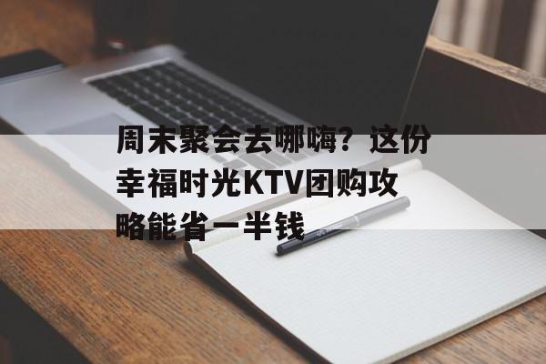 周末聚会去哪嗨？这份幸福时光KTV团购攻略能省一半钱-第1张图片-