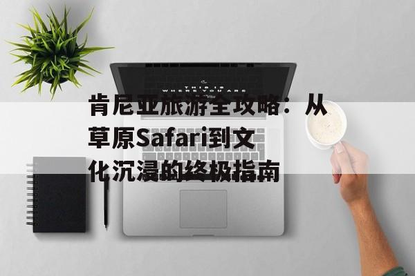 肯尼亚旅游全攻略：从草原Safari到文化沉浸的终极指南-第1张图片-