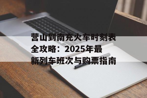 营山到南充火车时刻表全攻略：2025年最新列车班次与购票指南-第1张图片-