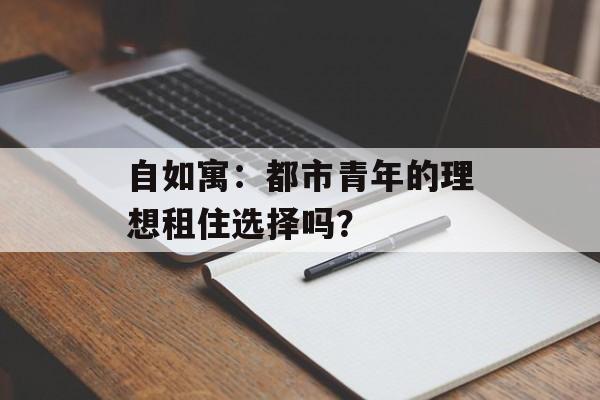 自如寓：都市青年的理想租住选择吗？-第1张图片-