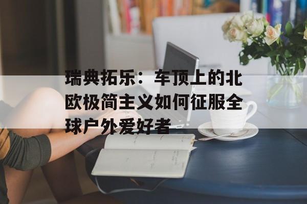 瑞典拓乐：车顶上的北欧极简主义如何征服全球户外爱好者-第1张图片-