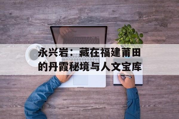 永兴岩:藏在福建莆田的丹霞秘境与人文宝库-第1张图片- 永兴岩:藏在福建莆田的丹霞秘境与人文宝库-第1张图片-