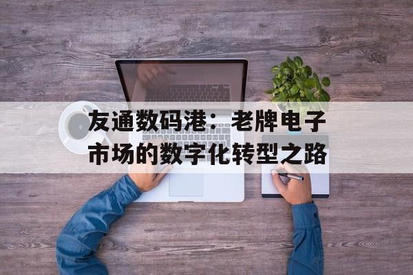 友通数码港：老牌电子市场的数字化转型之路-第1张图片-