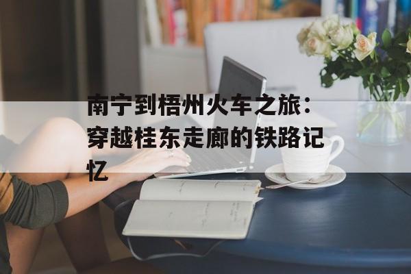 南宁到梧州火车之旅：穿越桂东走廊的铁路记忆-第1张图片-