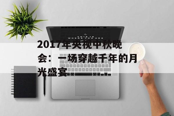 2017年央视中秋晚会：一场穿越千年的月光盛宴-第1张图片-