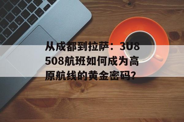 从成都到拉萨：3U8508航班如何成为高原航线的黄金密码？-第1张图片-