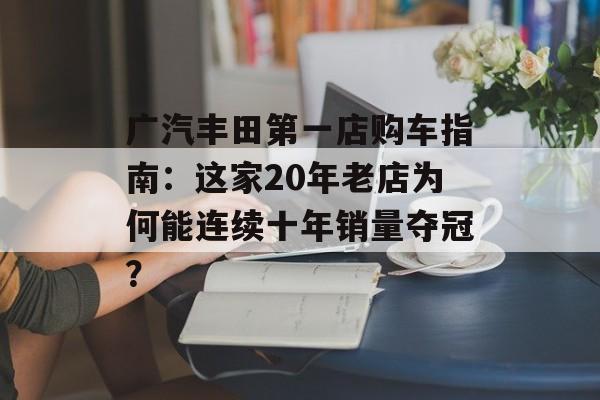 广汽丰田第一店购车指南：这家20年老店为何能连续十年销量夺冠？-第1张图片-