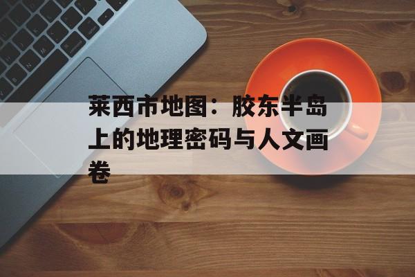 莱西市地图：胶东半岛上的地理密码与人文画卷-第1张图片-