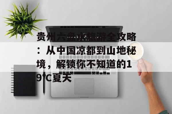 贵州六盘水旅游全攻略：从中国凉都到山地秘境，解锁你不知道的19℃夏天-第1张图片-