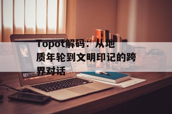 Topot解码：从地质年轮到文明印记的跨界对话-第1张图片-
