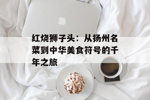 红烧狮子头:从扬州名菜到中华美食符号的千年之旅-第1张图片- 红烧狮子头:从扬州名菜到中华美食符号的千年之旅-第1张图片-